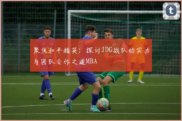 聚焦和平精英：探讨JDG战队的实力与团队合作之道MBA