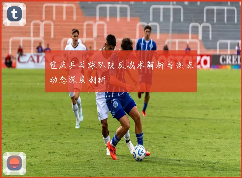 重庆乒乓球队防反战术解析与热点动态深度剖析