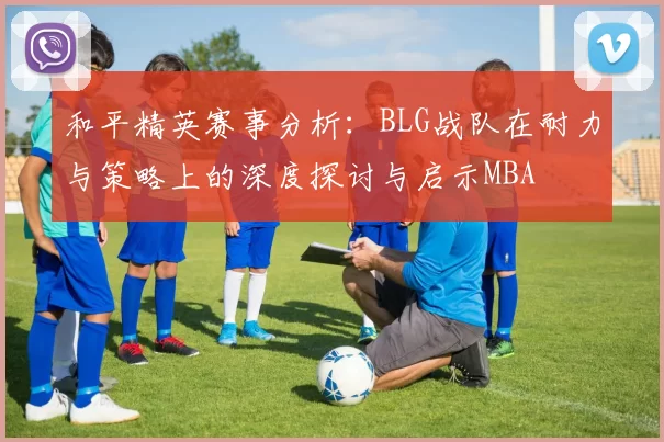 和平精英赛事分析：BLG战队在耐力与策略上的深度探讨与启示MBA