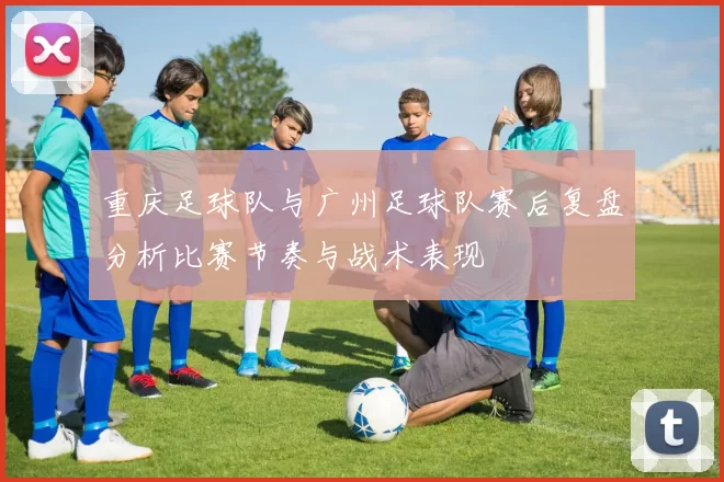 重庆足球队与广州足球队赛后复盘分析比赛节奏与战术表现