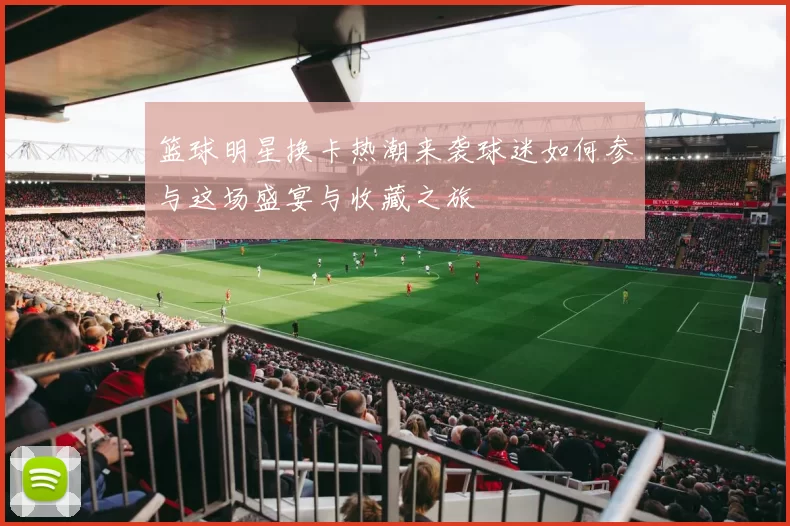 篮球明星换卡热潮来袭球迷如何参与这场盛宴与收藏之旅