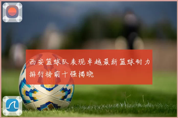 西安篮球队表现卓越最新篮球耐力排行榜前十强揭晓