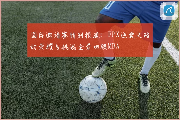 国际邀请赛特别报道：FPX逆袭之路的荣耀与挑战全景回顾MBA
