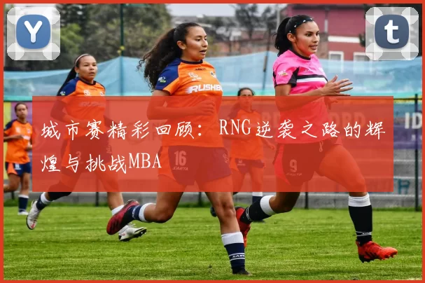 城市赛精彩回顾：RNG逆袭之路的辉煌与挑战MBA