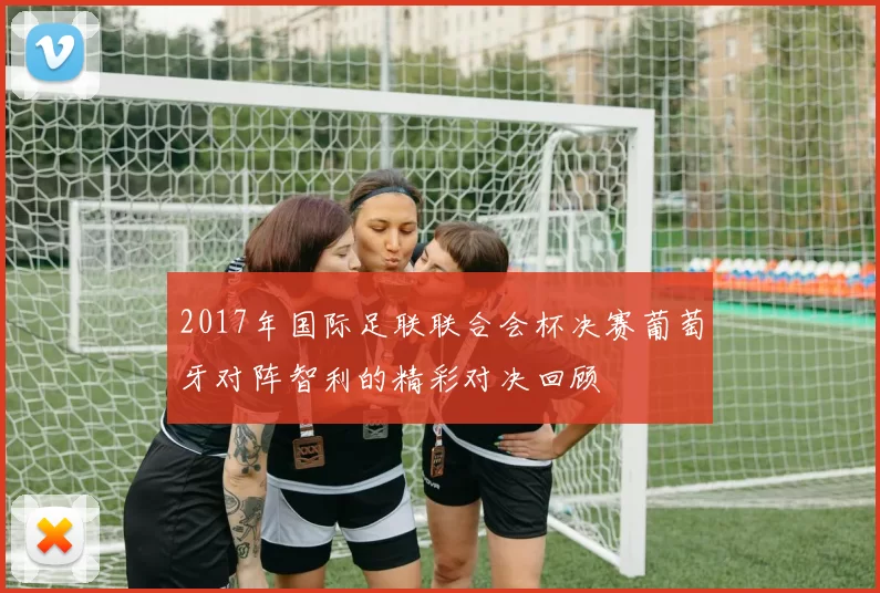 2017年国际足联联合会杯决赛葡萄牙对阵智利的精彩对决回顾