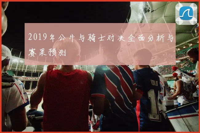 2019年公牛与骑士对决全面分析与赛果预测