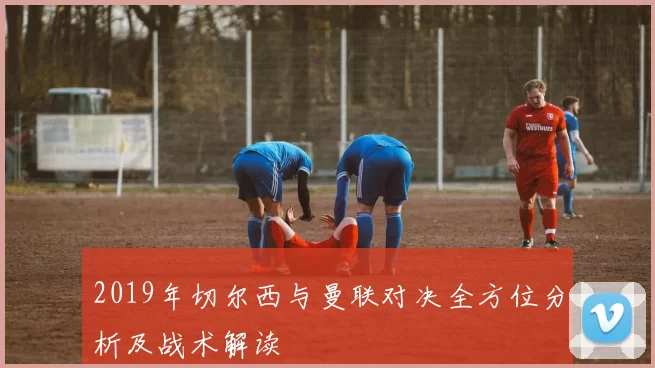 2019年切尔西与曼联对决全方位分析及战术解读